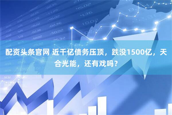 配资头条官网 近千亿债务压顶，跌没1500亿，天合光能，还有戏吗？