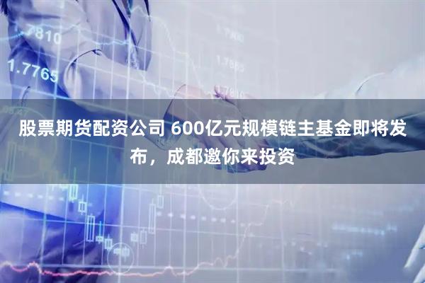 股票期货配资公司 600亿元规模链主基金即将发布，成都邀你来投资