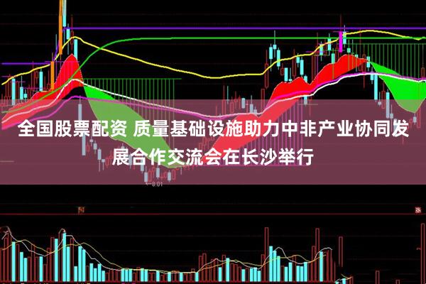 全国股票配资 质量基础设施助力中非产业协同发展合作交流会在长沙举行