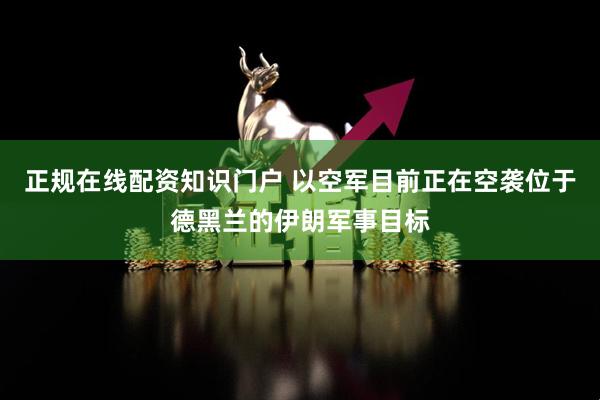 正规在线配资知识门户 以空军目前正在空袭位于德黑兰的伊朗军事目标