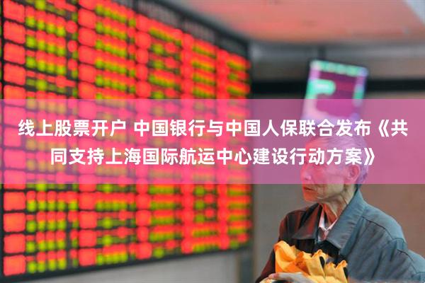 线上股票开户 中国银行与中国人保联合发布《共同支持上海国际航运中心建设行动方案》
