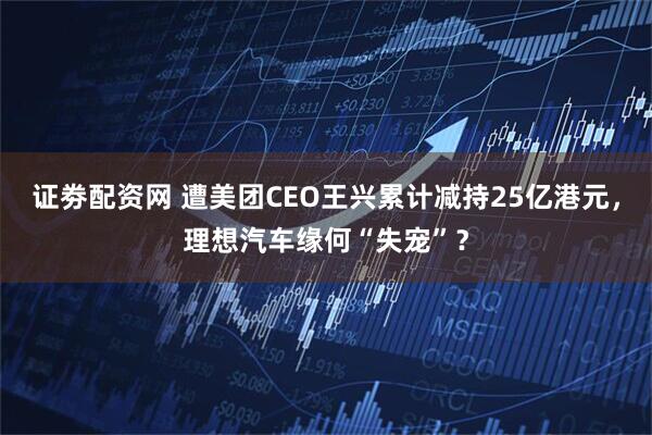 证劵配资网 遭美团CEO王兴累计减持25亿港元，理想汽车缘何“失宠”？