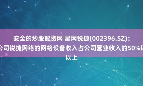 安全的炒股配资网 星网锐捷(002396.SZ)：子公司锐捷网络的网络设备收入占公司营业收入的50%以上