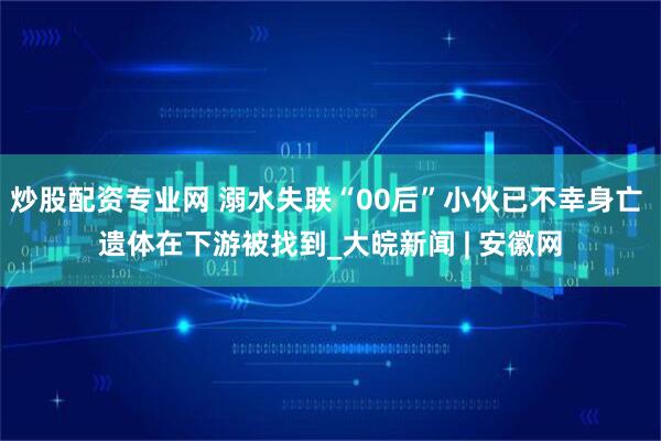 炒股配资专业网 溺水失联“00后”小伙已不幸身亡 遗体在下游被找到_大皖新闻 | 安徽网