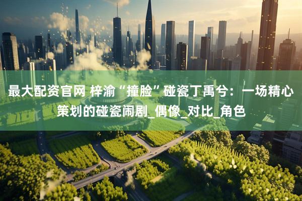 最大配资官网 梓渝“撞脸”碰瓷丁禹兮：一场精心策划的碰瓷闹剧_偶像_对比_角色
