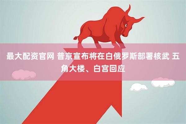 最大配资官网 普京宣布将在白俄罗斯部署核武 五角大楼、白宫回应