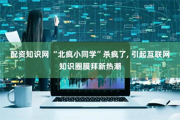 配资知识网 “北疯小同学”杀疯了, 引起互联网知识圈膜拜新热潮