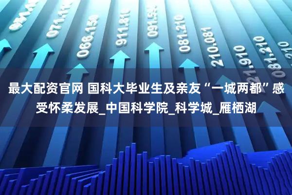 最大配资官网 国科大毕业生及亲友“一城两都”感受怀柔发展_中国科学院_科学城_雁栖湖