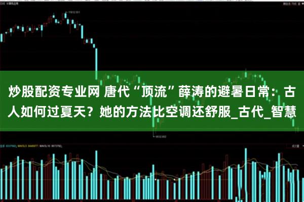 炒股配资专业网 唐代“顶流”薛涛的避暑日常：古人如何过夏天？她的方法比空调还舒服_古代_智慧