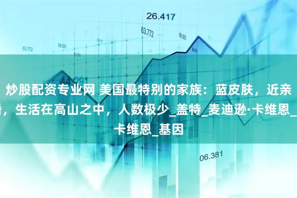 炒股配资专业网 美国最特别的家族：蓝皮肤，近亲结婚，生活在高山之中，人数极少_盖特_麦迪逊·卡维恩_基因