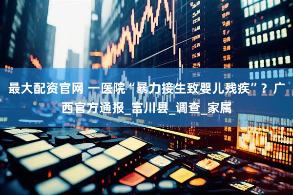 最大配资官网 一医院“暴力接生致婴儿残疾”？广西官方通报_富川县_调查_家属