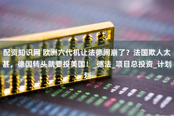 配资知识网 欧洲六代机让法德闹崩了？法国欺人太甚，德国转头就要投美国！_德法_项目总投资_计划