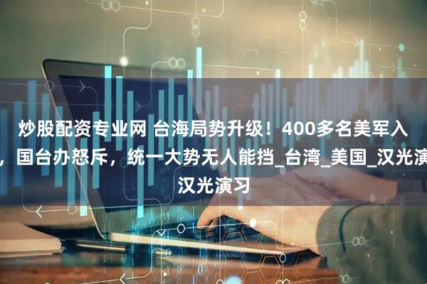 炒股配资专业网 台海局势升级！400多名美军入台，国台办怒斥，统一大势无人能挡_台湾_美国_汉光演习