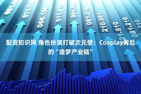 配资知识网 角色扮演打破次元壁：Cosplay背后的“造梦产业链”