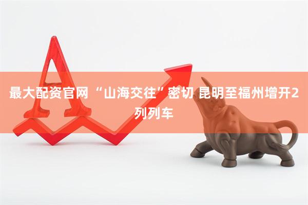 最大配资官网 “山海交往”密切 昆明至福州增开2列列车
