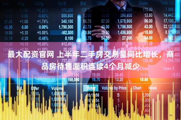 最大配资官网 上半年二手房交易量同比增长，商品房待售面积连续4个月减少
