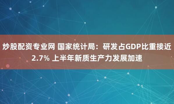 炒股配资专业网 国家统计局：研发占GDP比重接近2.7% 上半年新质生产力发展加速