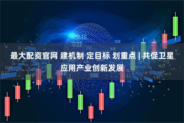 最大配资官网 建机制 定目标 划重点 | 共促卫星应用产业创新发展
